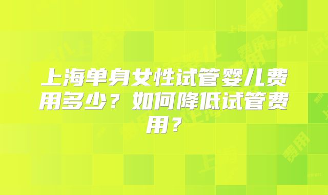 上海单身女性试管婴儿费用多少？如何降低试管费用？