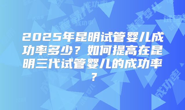 2025年昆明试管婴儿成功率多少？如何提高在昆明三代试管婴儿的成功率？