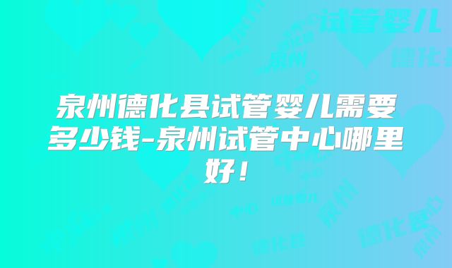 泉州德化县试管婴儿需要多少钱-泉州试管中心哪里好！