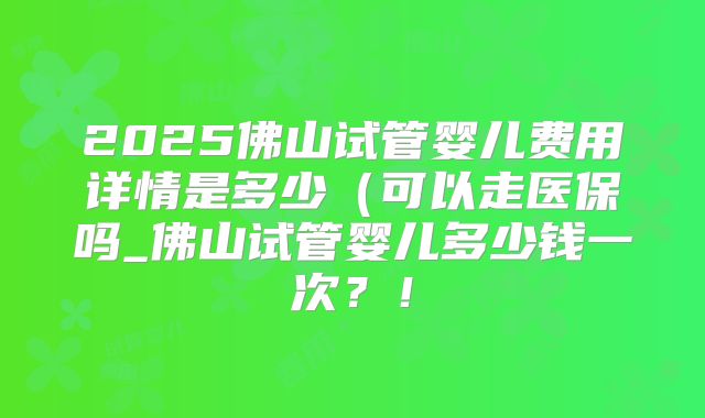 2025佛山试管婴儿费用详情是多少（可以走医保吗_佛山试管婴儿多少钱一次？！