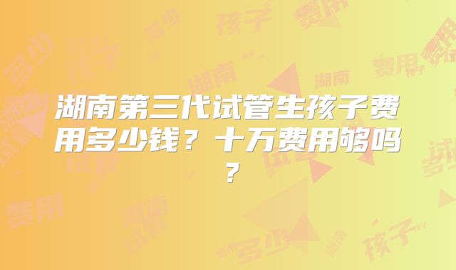 湖南第三代试管生孩子费用多少钱？十万费用够吗？