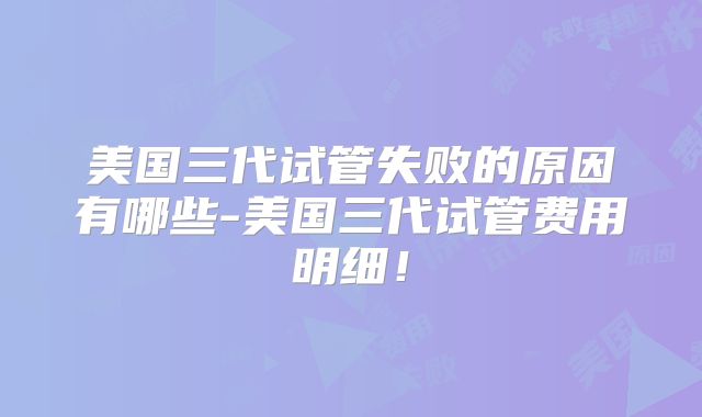 美国三代试管失败的原因有哪些-美国三代试管费用明细！