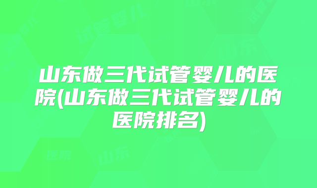 山东做三代试管婴儿的医院(山东做三代试管婴儿的医院排名)