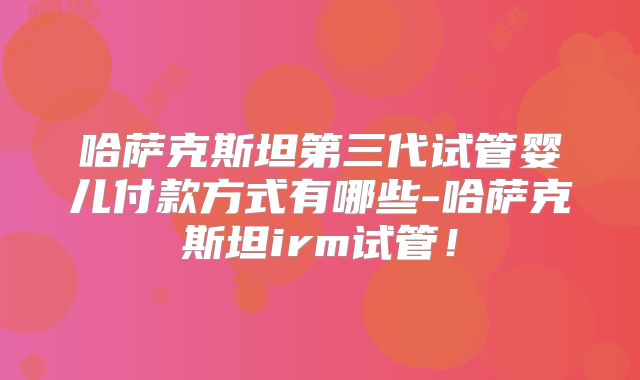 哈萨克斯坦第三代试管婴儿付款方式有哪些-哈萨克斯坦irm试管!