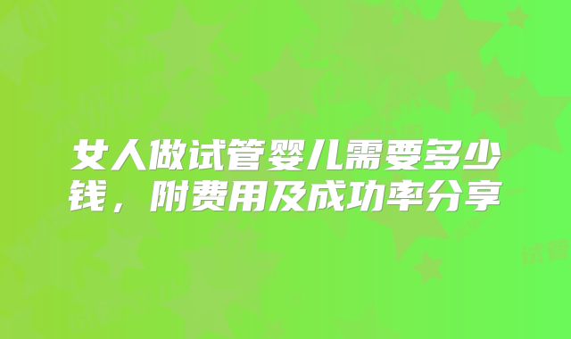 女人做试管婴儿需要多少钱，附费用及成功率分享