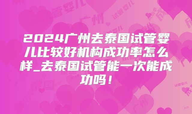 2024广州去泰国试管婴儿比较好机构成功率怎么样_去泰国试管能一次能成功吗!
