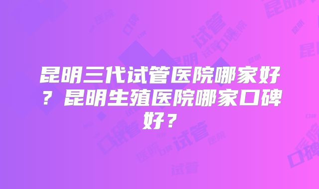 昆明三代试管医院哪家好？昆明生殖医院哪家口碑好？