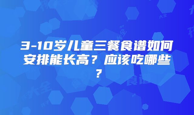 3-10岁儿童三餐食谱如何安排能长高?应该吃哪些?