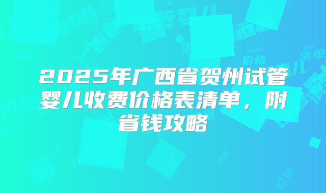 2025年广西省贺州试管婴儿收费价格表清单，附省钱攻略