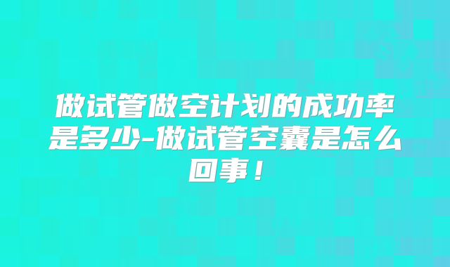 做试管做空计划的成功率是多少-做试管空囊是怎么回事!