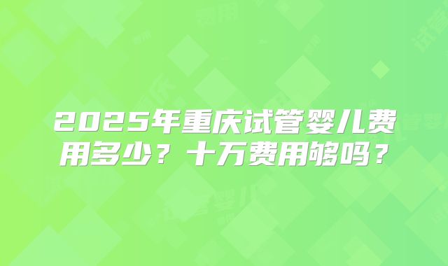 2025年重庆试管婴儿费用多少?十万费用够吗?