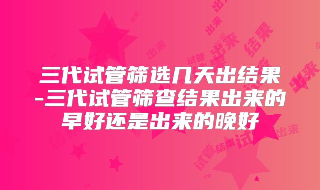 三代试管筛选几天出结果-三代试管筛查结果出来的早好还是出来的晚好
