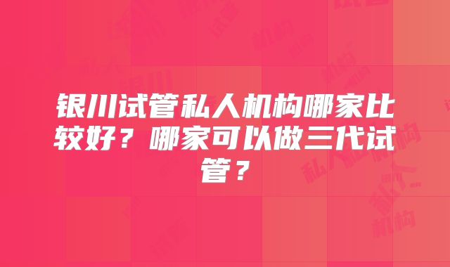 银川试管私人机构哪家比较好？哪家可以做三代试管？