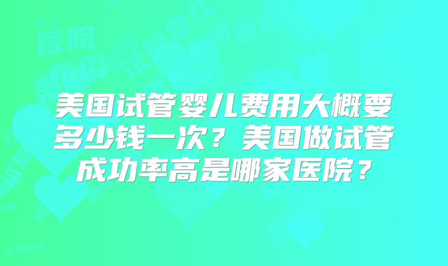 美国试管婴儿费用大概要多少钱一次?美国做试管成功率高是哪家医院?