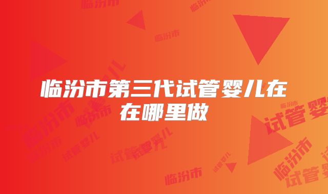临汾市第三代试管婴儿在在哪里做