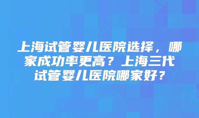 上海试管婴儿医院选择，哪家成功率更高？上海三代试管婴儿医院哪家好？