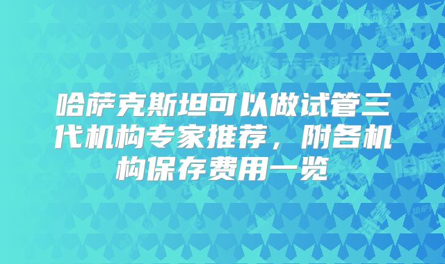 哈萨克斯坦可以做试管三代机构专家推荐，附各机构保存费用一览