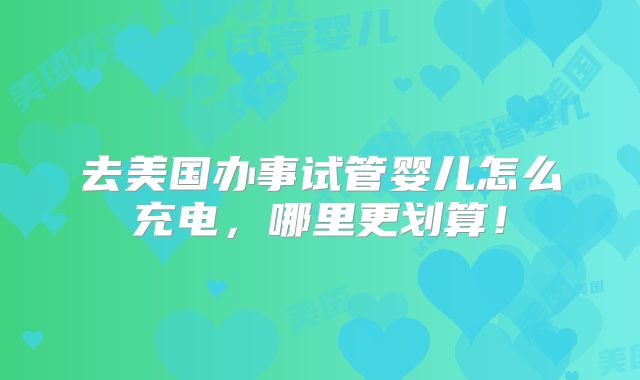 去美国办事试管婴儿怎么充电，哪里更划算！