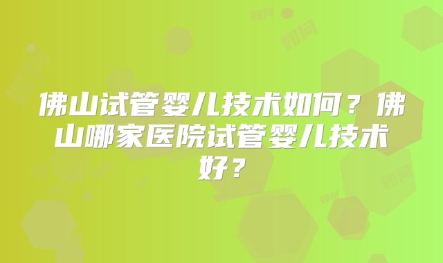 佛山试管婴儿技术如何？佛山哪家医院试管婴儿技术好？