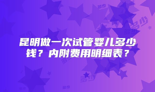昆明做一次试管婴儿多少钱？内附费用明细表？