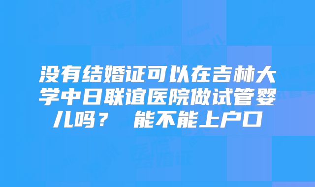 没有结婚证可以在吉林大学中日联谊医院做试管婴儿吗？ 能不能上户口