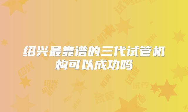 绍兴最靠谱的三代试管机构可以成功吗