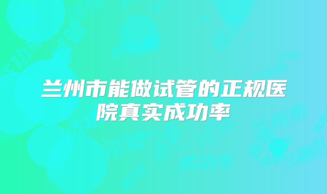 兰州市能做试管的正规医院真实成功率