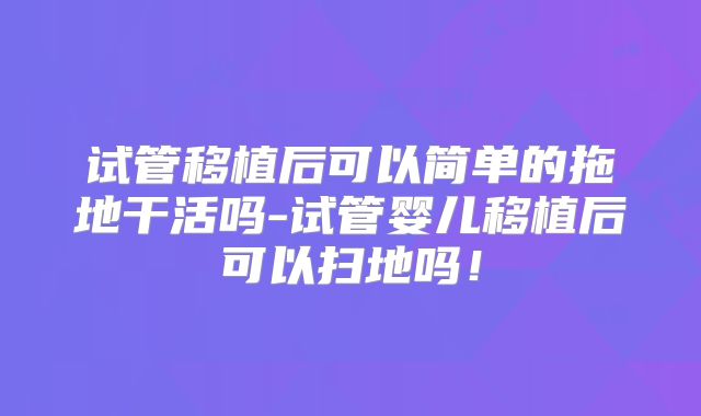 试管移植后可以简单的拖地干活吗-试管婴儿移植后可以扫地吗！