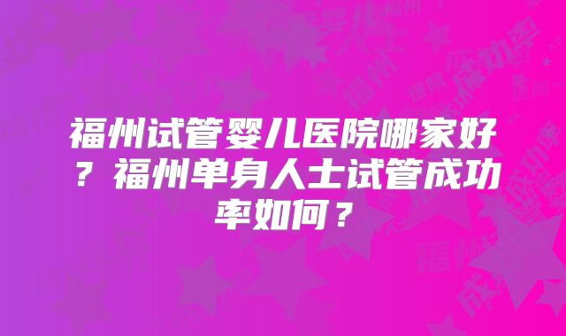 福州试管婴儿医院哪家好？福州单身人士试管成功率如何？