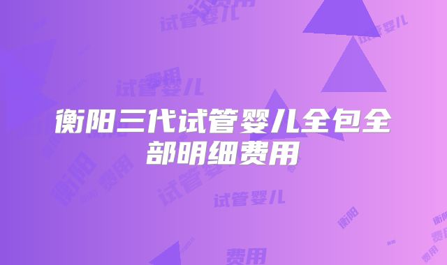 衡阳三代试管婴儿全包全部明细费用