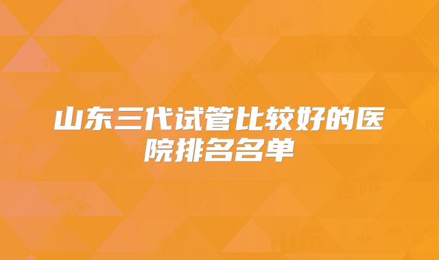 山东三代试管比较好的医院排名名单