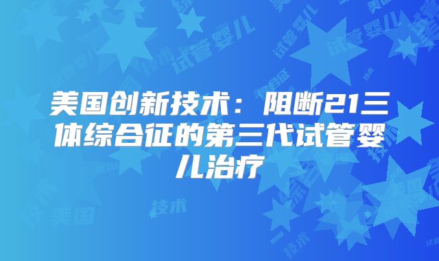 美国创新技术：阻断21三体综合征的第三代试管婴儿治疗
