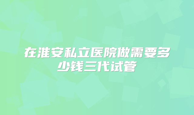 在淮安私立医院做需要多少钱三代试管