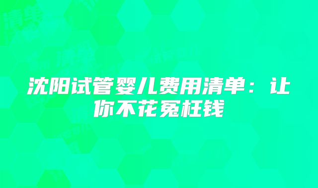 沈阳试管婴儿费用清单：让你不花冤枉钱