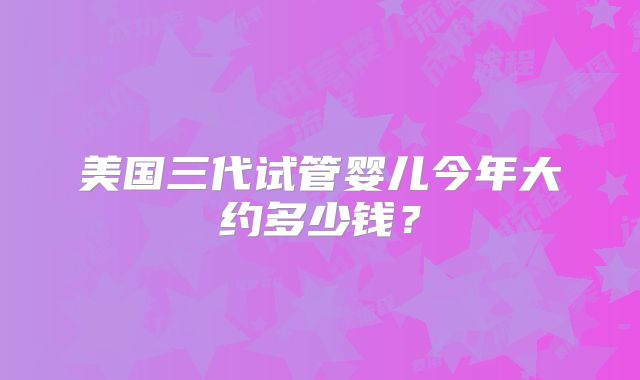 美国三代试管婴儿今年大约多少钱?