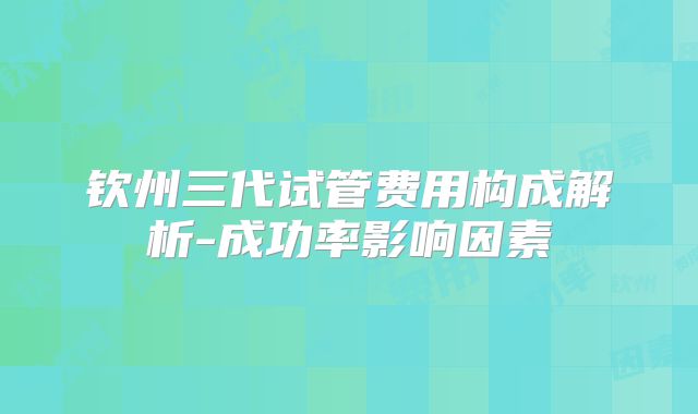 钦州三代试管费用构成解析-成功率影响因素