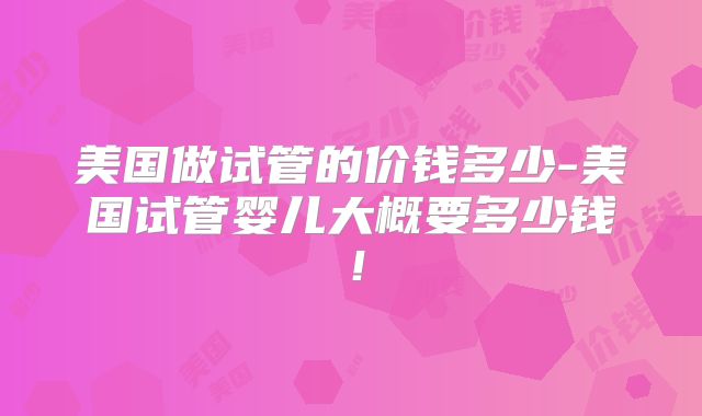 美国做试管的价钱多少-美国试管婴儿大概要多少钱！