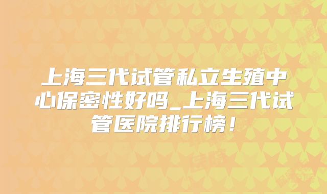 上海三代试管私立生殖中心保密性好吗_上海三代试管医院排行榜！
