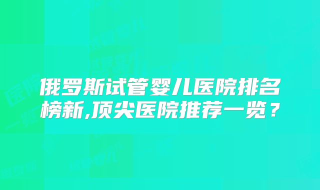 俄罗斯试管婴儿医院排名榜新,顶尖医院推荐一览？