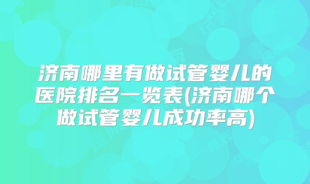 济南哪里有做试管婴儿的医院排名一览表(济南哪个做试管婴儿成功率高)