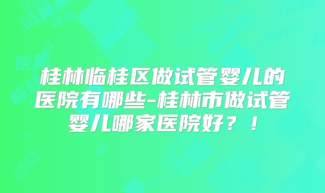 桂林临桂区做试管婴儿的医院有哪些-桂林市做试管婴儿哪家医院好？！