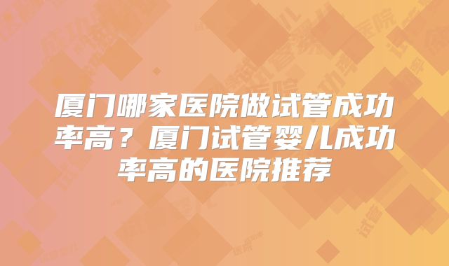 厦门哪家医院做试管成功率高？厦门试管婴儿成功率高的医院推荐