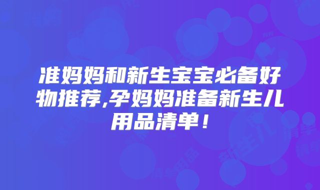 准妈妈和新生宝宝必备好物推荐,孕妈妈准备新生儿用品清单!