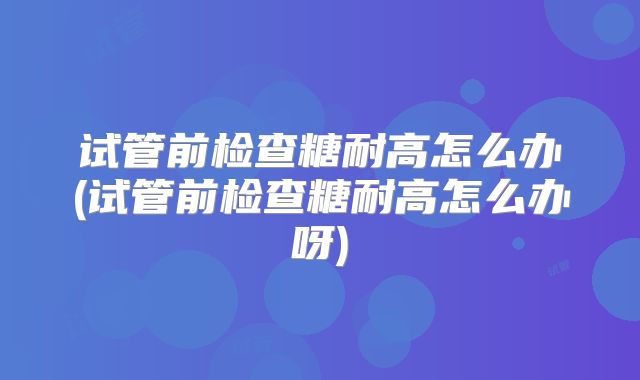 试管前检查糖耐高怎么办(试管前检查糖耐高怎么办呀)