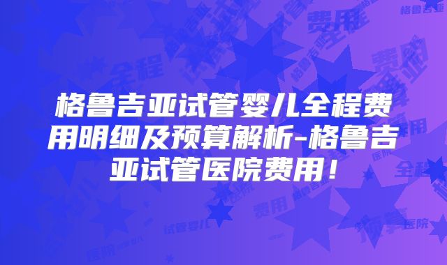 格鲁吉亚试管婴儿全程费用明细及预算解析-格鲁吉亚试管医院费用！