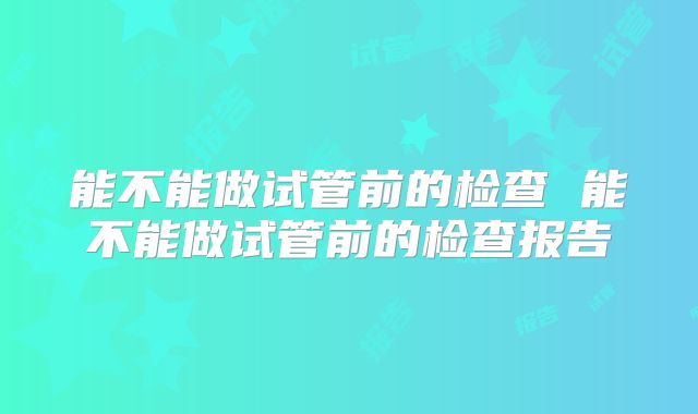 能不能做试管前的检查 能不能做试管前的检查报告