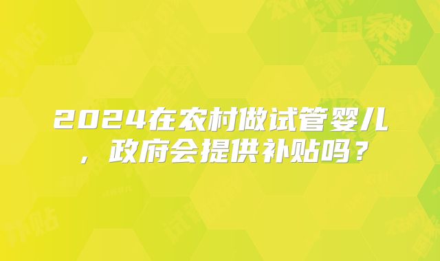 2024在农村做试管婴儿，政府会提供补贴吗？