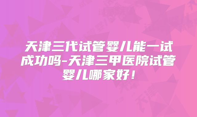 天津三代试管婴儿能一试成功吗-天津三甲医院试管婴儿哪家好！