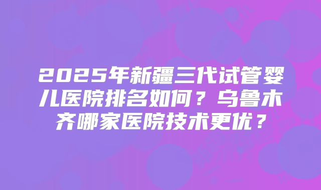 2025年新疆三代试管婴儿医院排名如何？乌鲁木齐哪家医院技术更优？