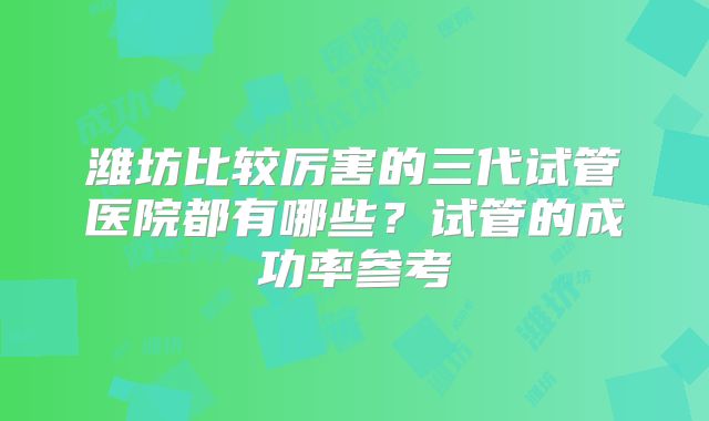 潍坊比较厉害的三代试管医院都有哪些？试管的成功率参考